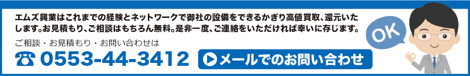 エムズ興業はこれまでの経験とネットワークで御社の設備をできるかぎり高値買取、還元いたします。お見積もり、ご相談はもちろん無料。是非一度、ご連絡をいただければ幸いに存じます。